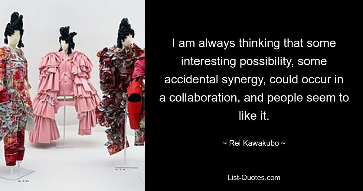 I am always thinking that some interesting possibility, some accidental synergy, could occur in a collaboration, and people seem to like it. — © Rei Kawakubo