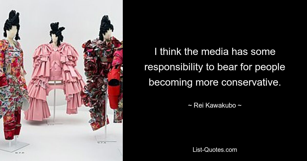 I think the media has some responsibility to bear for people becoming more conservative. — © Rei Kawakubo