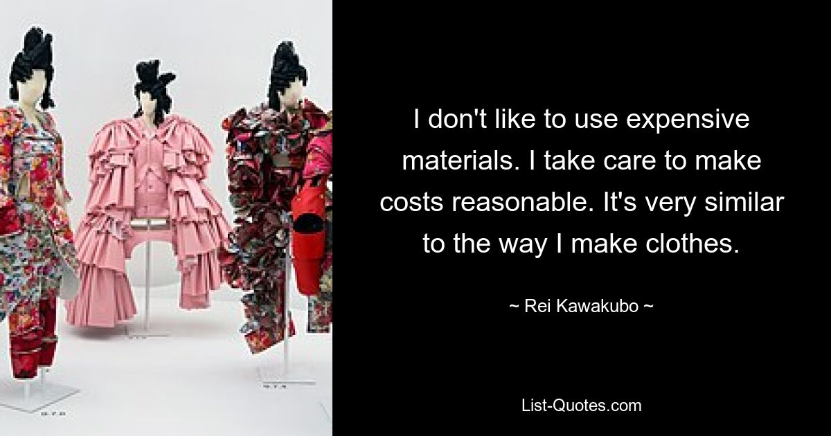 I don't like to use expensive materials. I take care to make costs reasonable. It's very similar to the way I make clothes. — © Rei Kawakubo