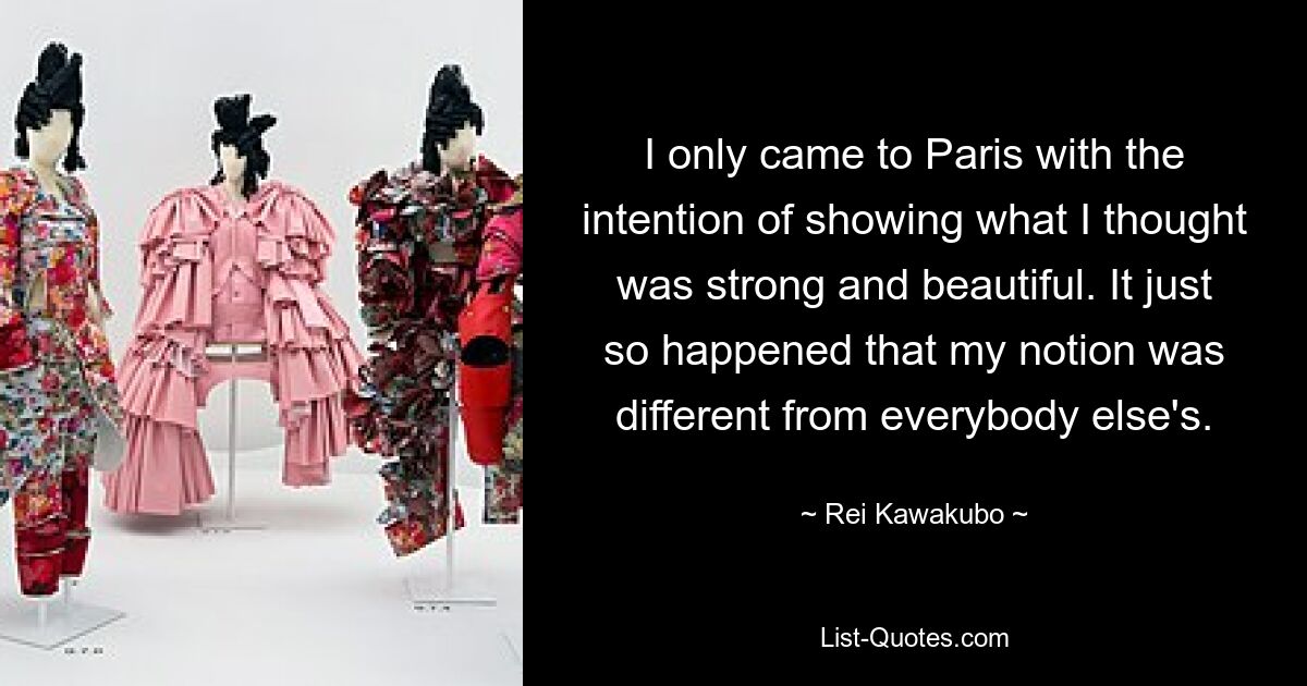 I only came to Paris with the intention of showing what I thought was strong and beautiful. It just so happened that my notion was different from everybody else's. — © Rei Kawakubo