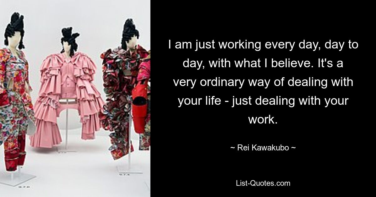 I am just working every day, day to day, with what I believe. It's a very ordinary way of dealing with your life - just dealing with your work. — © Rei Kawakubo