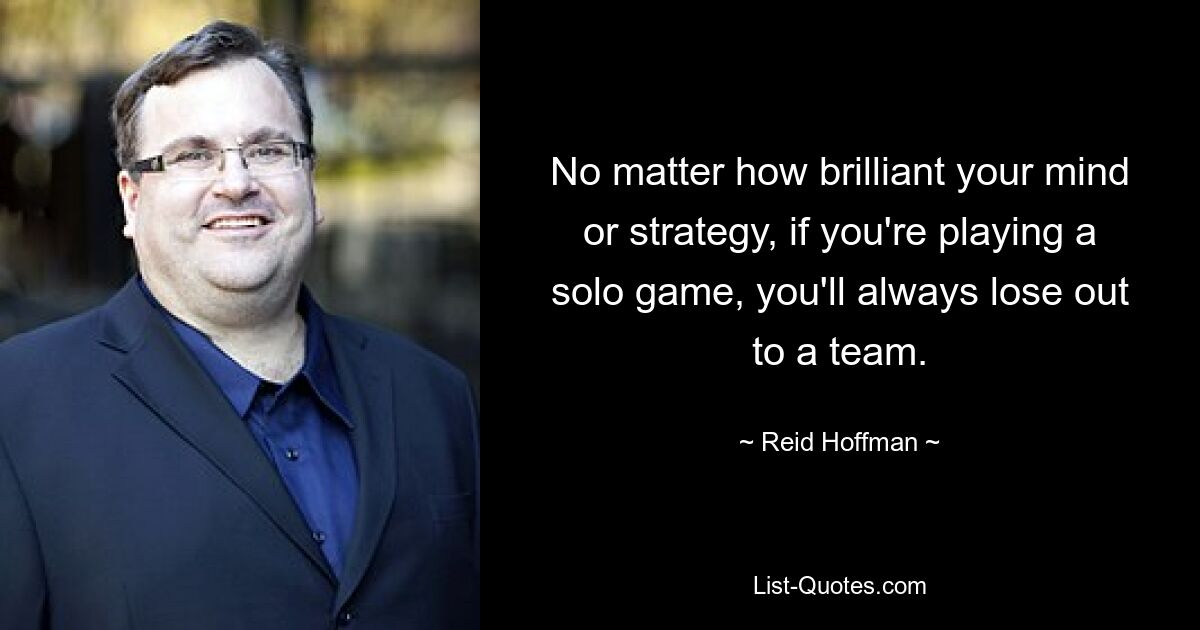 No matter how brilliant your mind or strategy, if you're playing a solo game, you'll always lose out to a team. — © Reid Hoffman