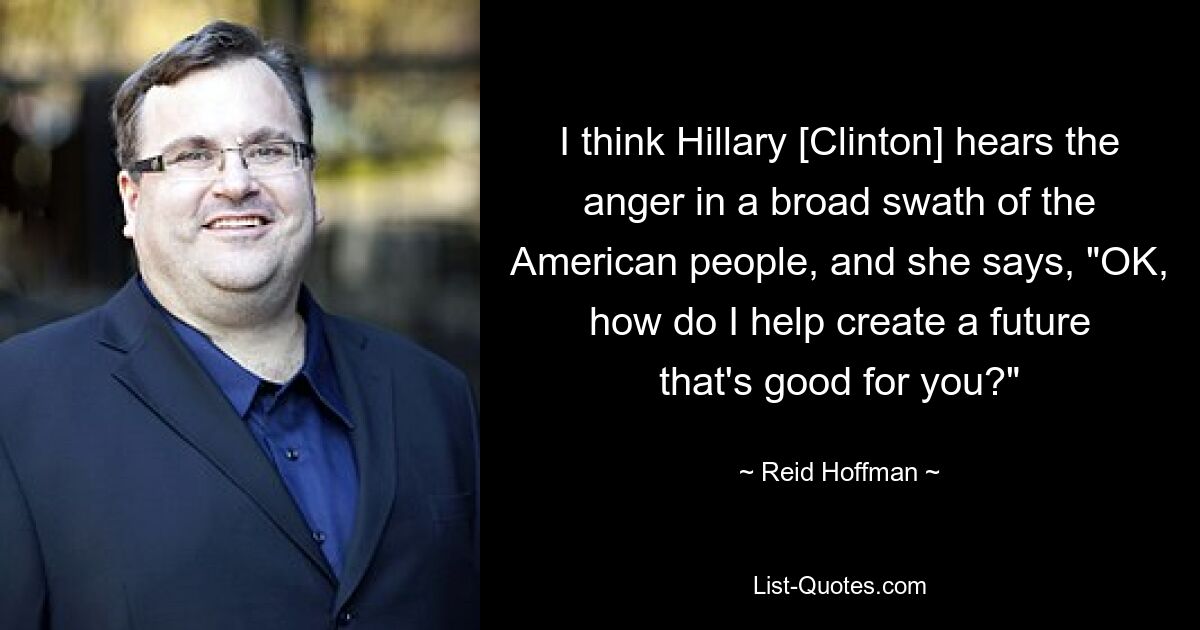 I think Hillary [Clinton] hears the anger in a broad swath of the American people, and she says, "OK, how do I help create a future that's good for you?" — © Reid Hoffman