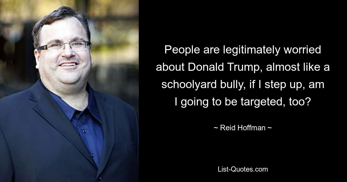 People are legitimately worried about Donald Trump, almost like a schoolyard bully, if I step up, am I going to be targeted, too? — © Reid Hoffman