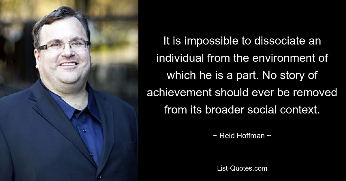 It is impossible to dissociate an individual from the environment of which he is a part. No story of achievement should ever be removed from its broader social context. — © Reid Hoffman