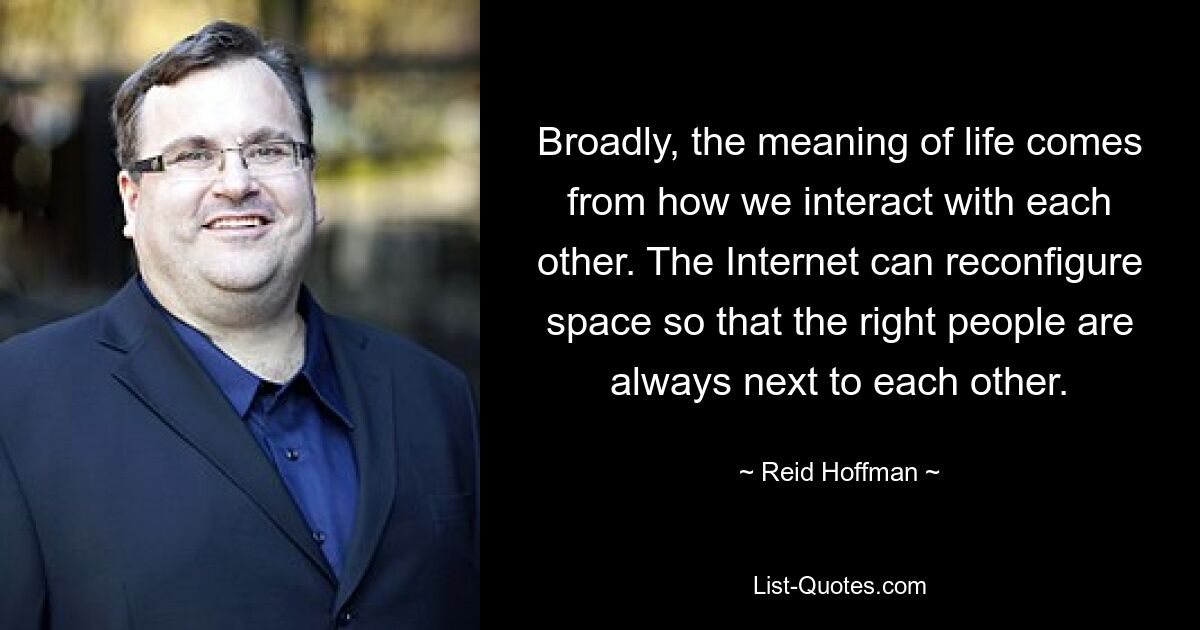 Broadly, the meaning of life comes from how we interact with each other. The Internet can reconfigure space so that the right people are always next to each other. — © Reid Hoffman