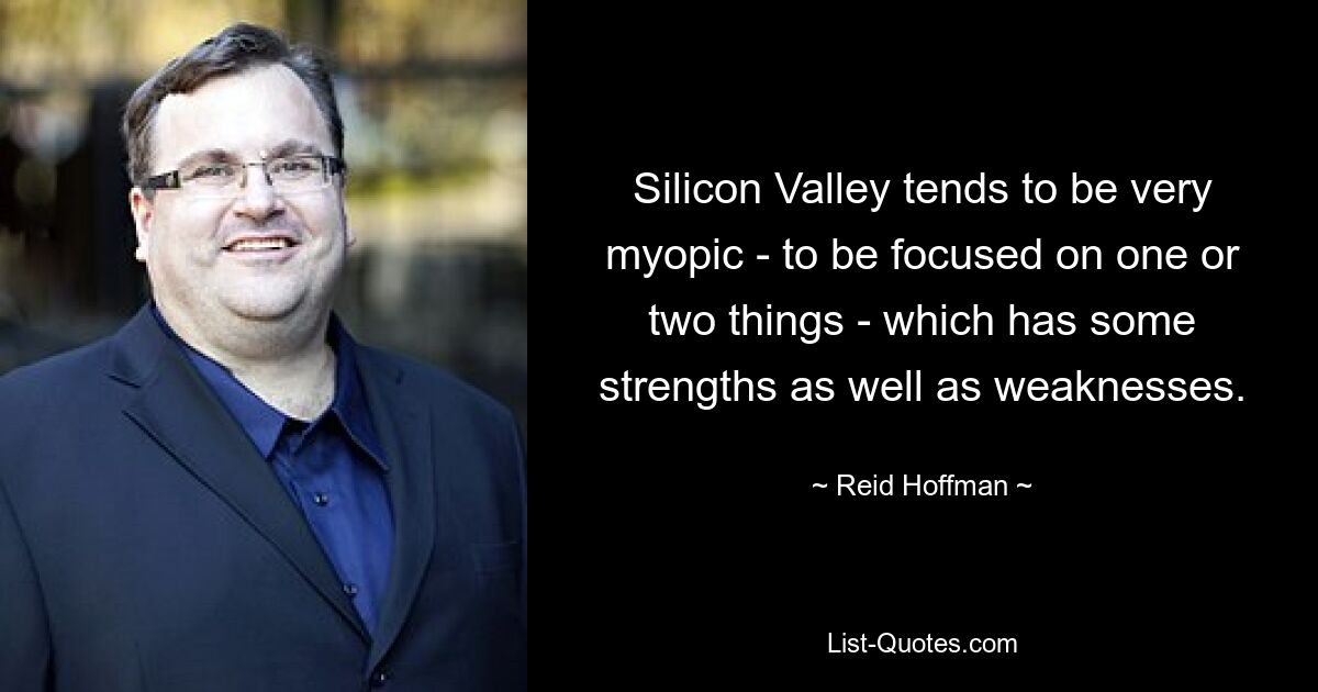 Silicon Valley tends to be very myopic - to be focused on one or two things - which has some strengths as well as weaknesses. — © Reid Hoffman