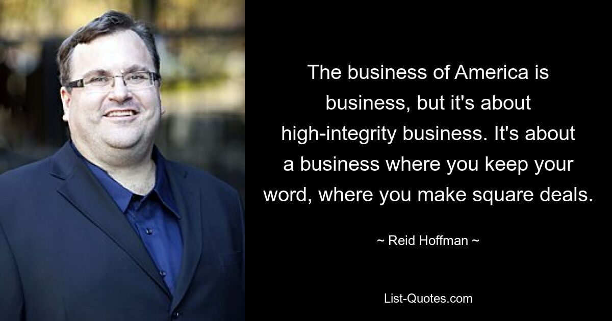 The business of America is business, but it's about high-integrity business. It's about a business where you keep your word, where you make square deals. — © Reid Hoffman