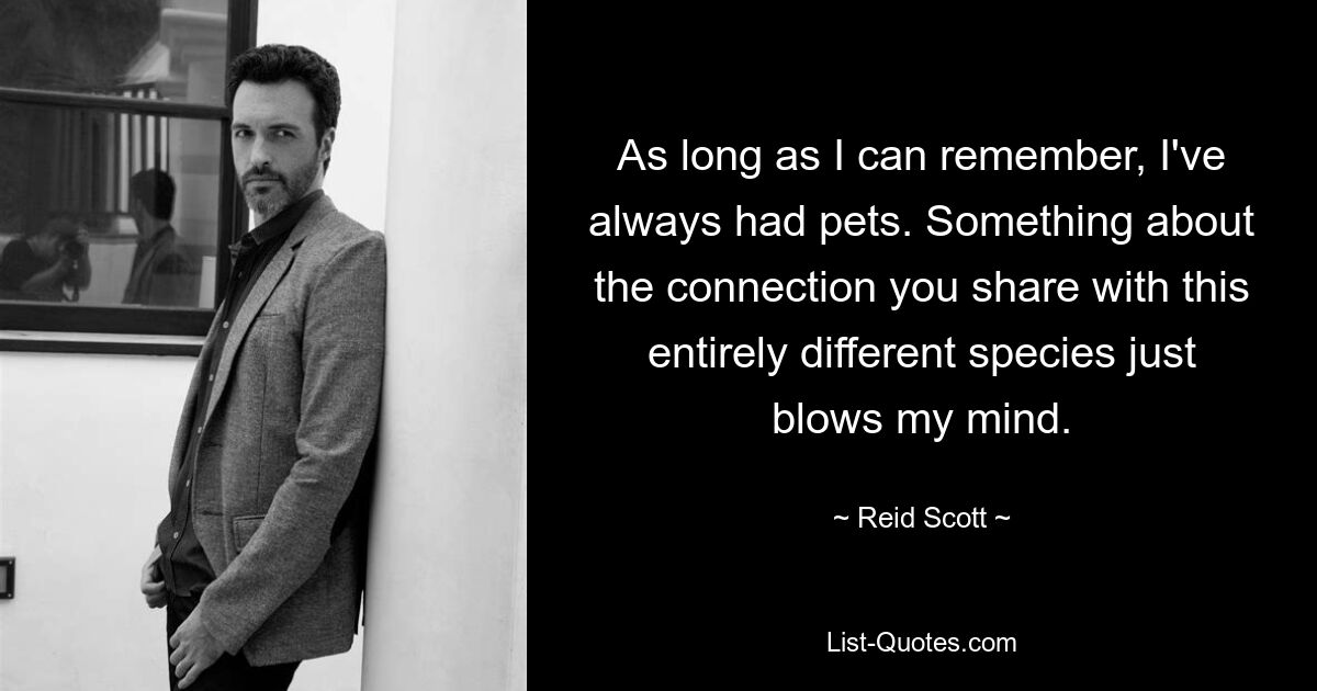 As long as I can remember, I've always had pets. Something about the connection you share with this entirely different species just blows my mind. — © Reid Scott