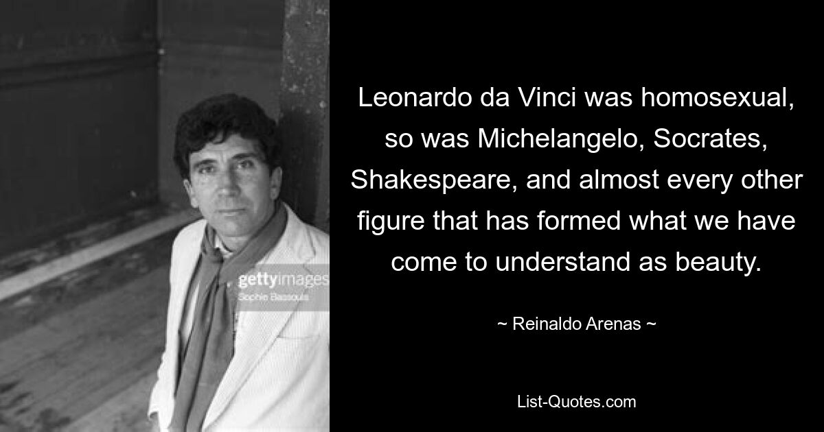 Leonardo da Vinci was homosexual, so was Michelangelo, Socrates, Shakespeare, and almost every other figure that has formed what we have come to understand as beauty. — © Reinaldo Arenas