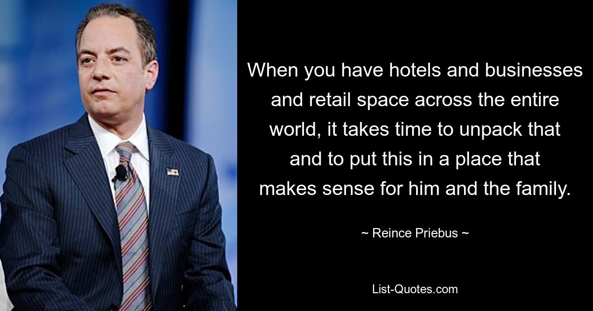 When you have hotels and businesses and retail space across the entire world, it takes time to unpack that and to put this in a place that makes sense for him and the family. — © Reince Priebus