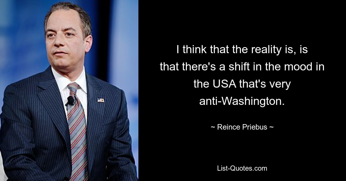 I think that the reality is, is that there's a shift in the mood in the USA that's very anti-Washington. — © Reince Priebus