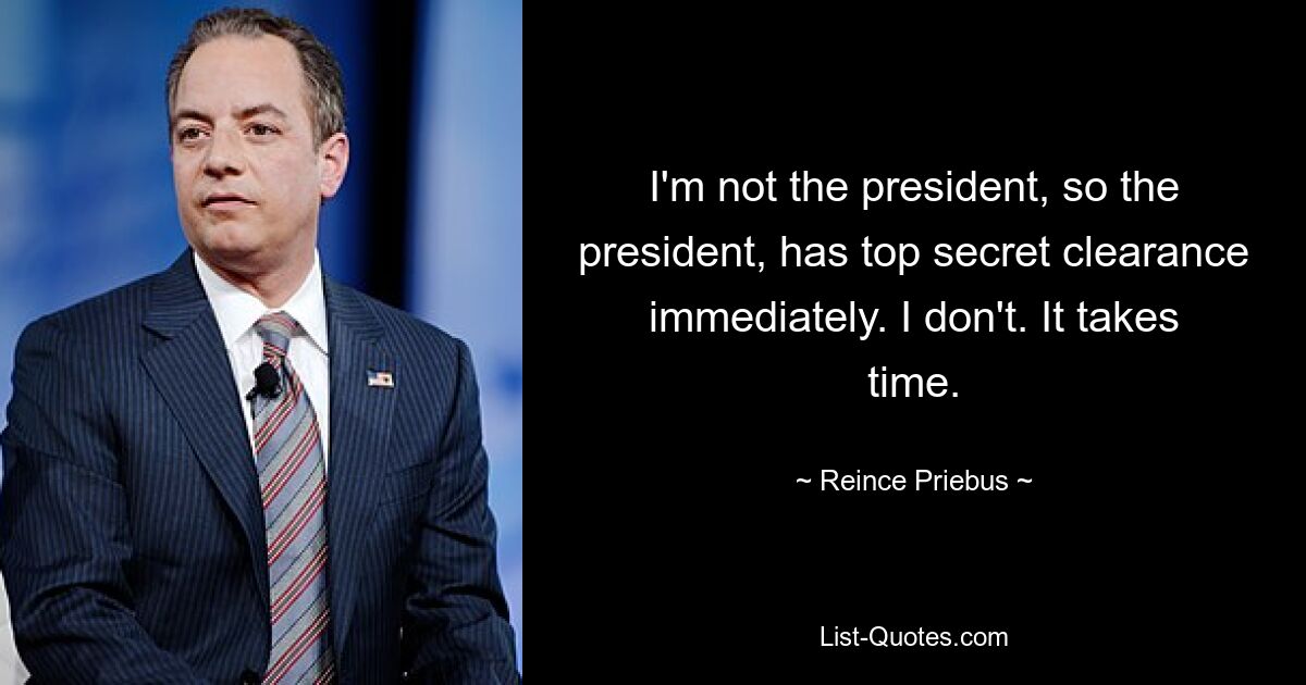 I'm not the president, so the president, has top secret clearance immediately. I don't. It takes time. — © Reince Priebus