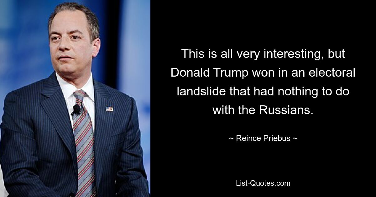 This is all very interesting, but Donald Trump won in an electoral landslide that had nothing to do with the Russians. — © Reince Priebus