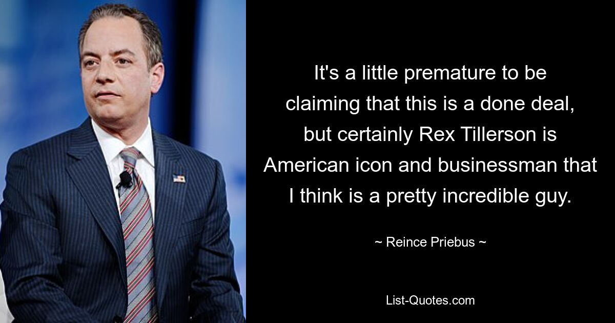 It's a little premature to be claiming that this is a done deal, but certainly Rex Tillerson is American icon and businessman that I think is a pretty incredible guy. — © Reince Priebus