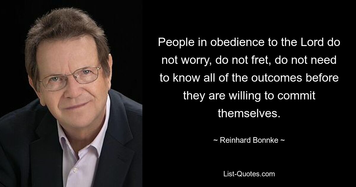 People in obedience to the Lord do not worry, do not fret, do not need to know all of the outcomes before they are willing to commit themselves. — © Reinhard Bonnke