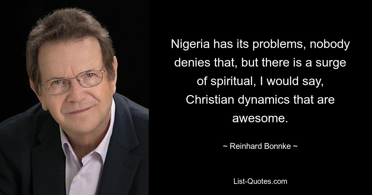 Nigeria has its problems, nobody denies that, but there is a surge of spiritual, I would say, Christian dynamics that are awesome. — © Reinhard Bonnke