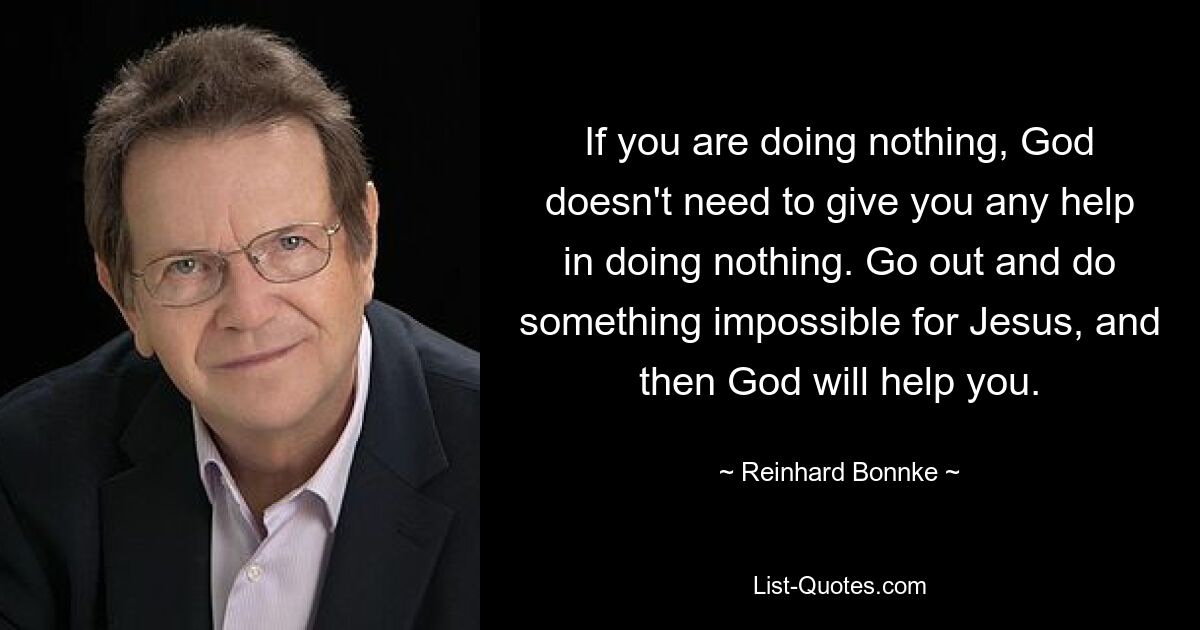 If you are doing nothing, God doesn't need to give you any help in doing nothing. Go out and do something impossible for Jesus, and then God will help you. — © Reinhard Bonnke