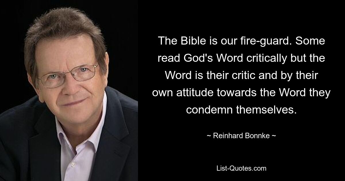 Die Bibel ist unser Feuerwächter. Manche lesen Gottes Wort kritisch, aber das Wort ist ihr Kritiker, und durch ihre eigene Einstellung zum Wort verurteilen sie sich selbst. — © Reinhard Bonnke 