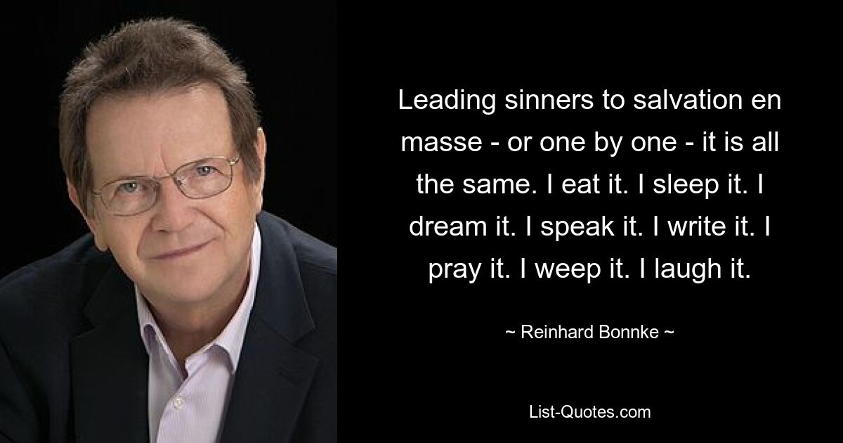 Leading sinners to salvation en masse - or one by one - it is all the same. I eat it. I sleep it. I dream it. I speak it. I write it. I pray it. I weep it. I laugh it. — © Reinhard Bonnke