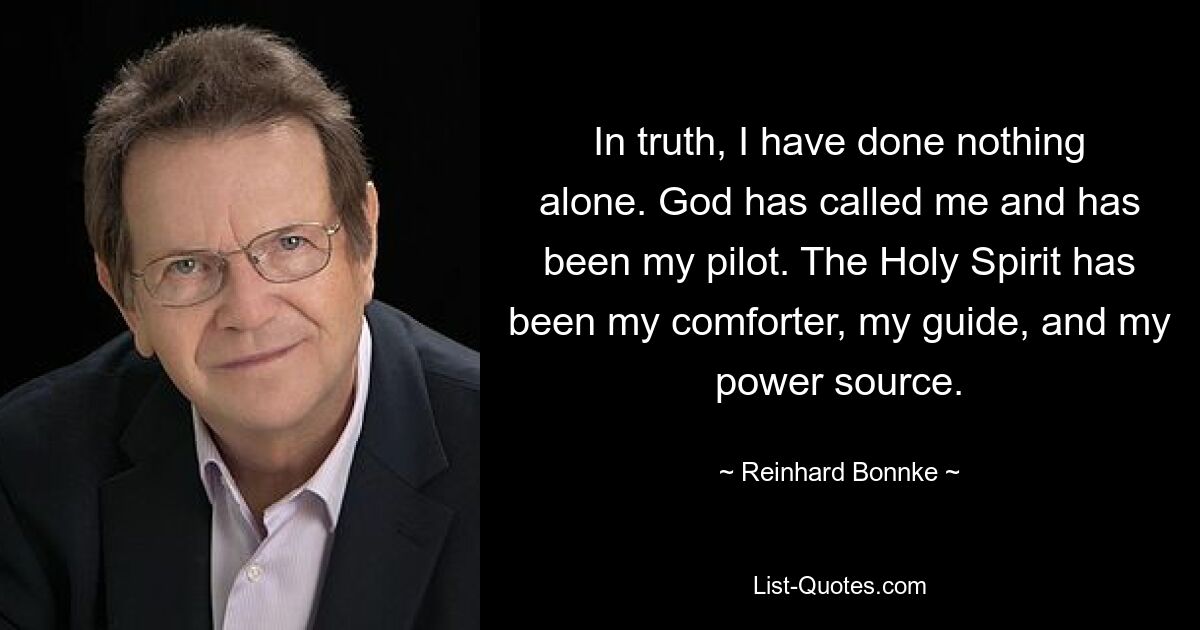 In truth, I have done nothing alone. God has called me and has been my pilot. The Holy Spirit has been my comforter, my guide, and my power source. — © Reinhard Bonnke