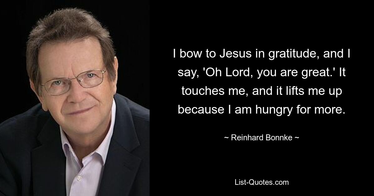 I bow to Jesus in gratitude, and I say, 'Oh Lord, you are great.' It touches me, and it lifts me up because I am hungry for more. — © Reinhard Bonnke