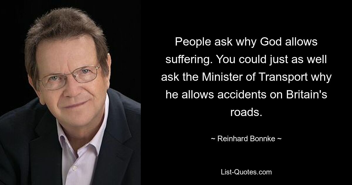 People ask why God allows suffering. You could just as well ask the Minister of Transport why he allows accidents on Britain's roads. — © Reinhard Bonnke