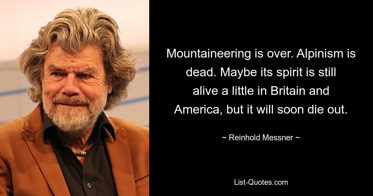 Mountaineering is over. Alpinism is dead. Maybe its spirit is still alive a little in Britain and America, but it will soon die out. — © Reinhold Messner