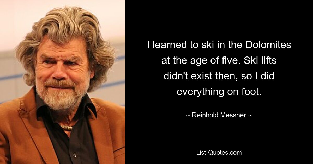 I learned to ski in the Dolomites at the age of five. Ski lifts didn't exist then, so I did everything on foot. — © Reinhold Messner