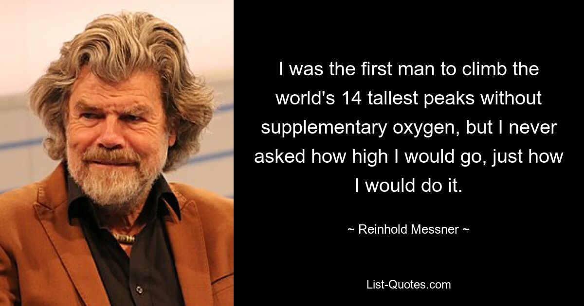 I was the first man to climb the world's 14 tallest peaks without supplementary oxygen, but I never asked how high I would go, just how I would do it. — © Reinhold Messner