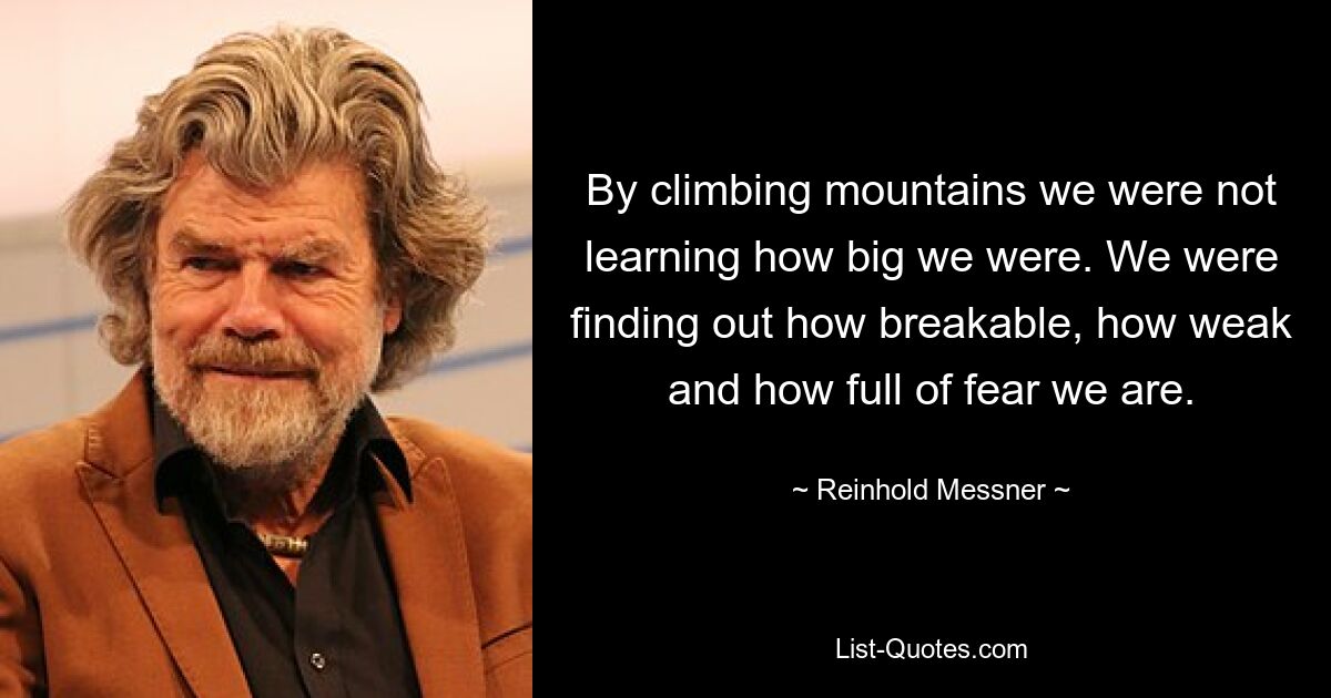 By climbing mountains we were not learning how big we were. We were finding out how breakable, how weak and how full of fear we are. — © Reinhold Messner