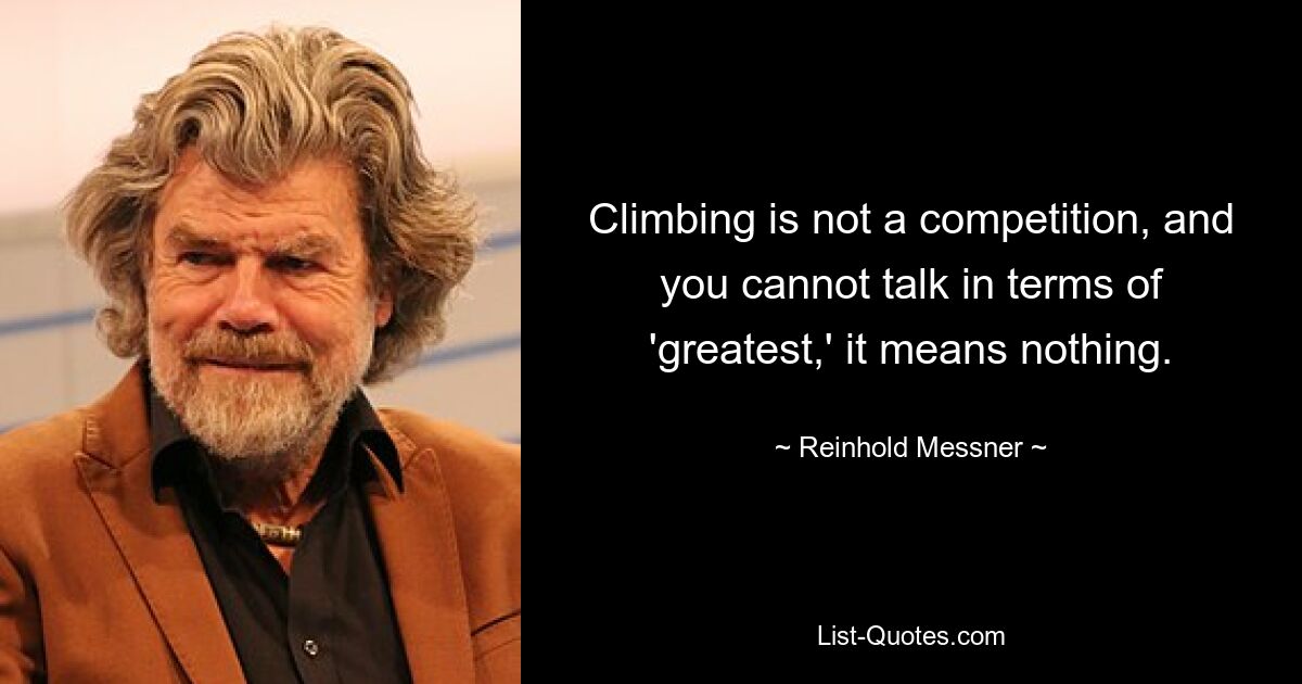 Climbing is not a competition, and you cannot talk in terms of 'greatest,' it means nothing. — © Reinhold Messner