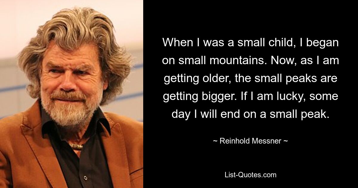 When I was a small child, I began on small mountains. Now, as I am getting older, the small peaks are getting bigger. If I am lucky, some day I will end on a small peak. — © Reinhold Messner