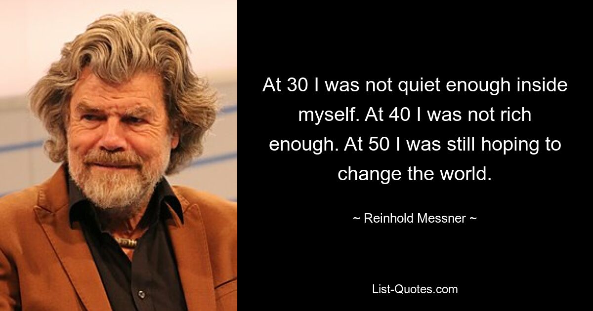 At 30 I was not quiet enough inside myself. At 40 I was not rich enough. At 50 I was still hoping to change the world. — © Reinhold Messner