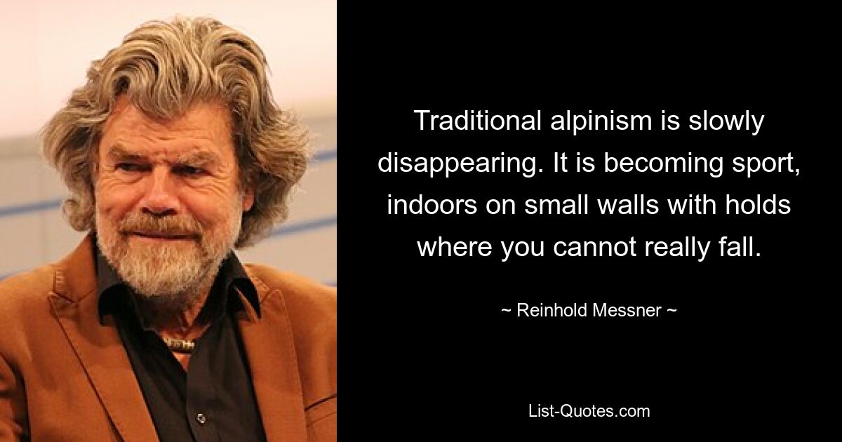 Traditional alpinism is slowly disappearing. It is becoming sport, indoors on small walls with holds where you cannot really fall. — © Reinhold Messner