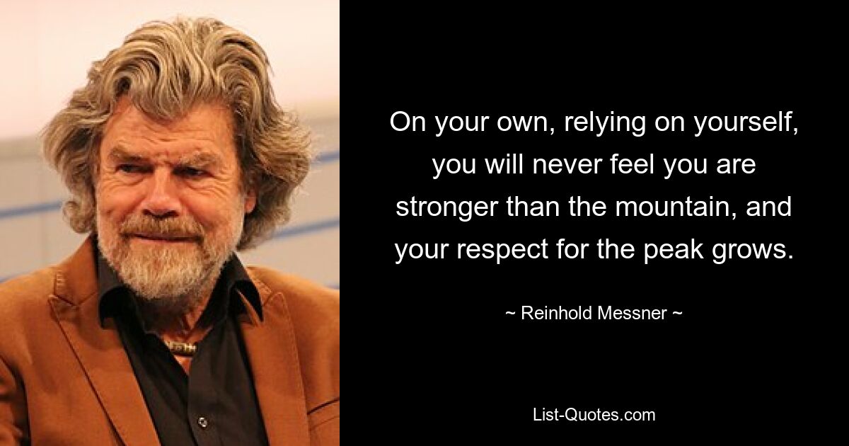 On your own, relying on yourself, you will never feel you are stronger than the mountain, and your respect for the peak grows. — © Reinhold Messner