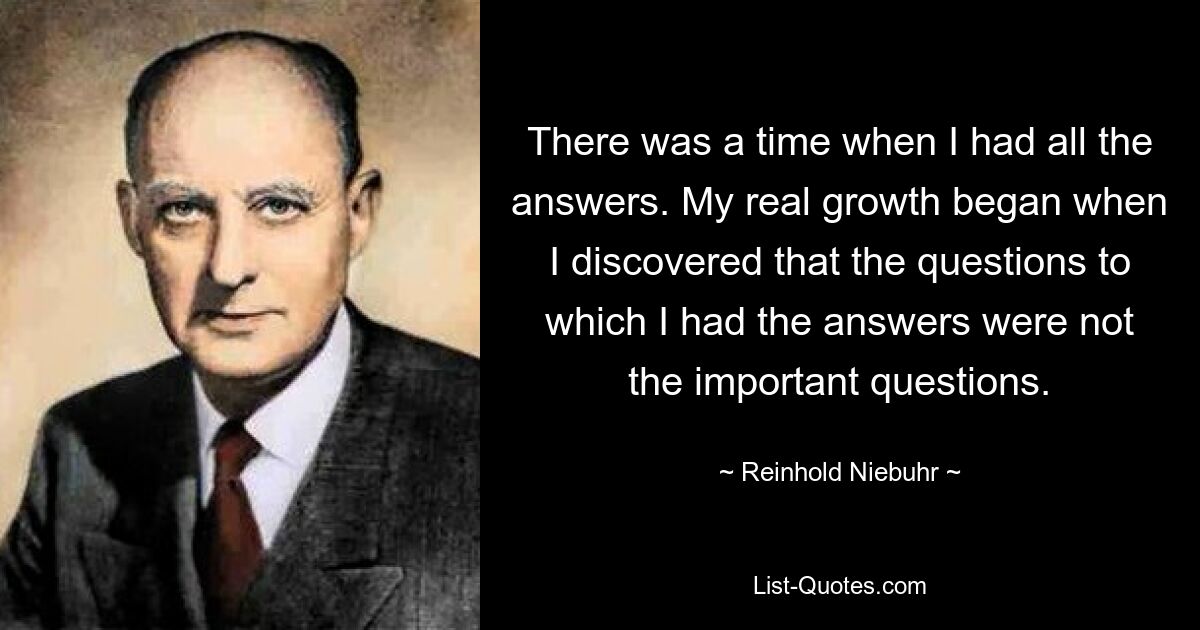 There was a time when I had all the answers. My real growth began when I discovered that the questions to which I had the answers were not the important questions. — © Reinhold Niebuhr