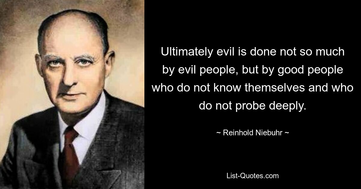 Ultimately evil is done not so much by evil people, but by good people who do not know themselves and who do not probe deeply. — © Reinhold Niebuhr