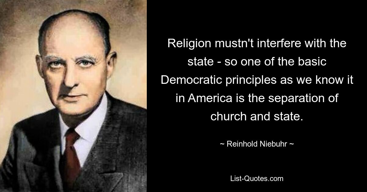 Religion mustn't interfere with the state - so one of the basic Democratic principles as we know it in America is the separation of church and state. — © Reinhold Niebuhr