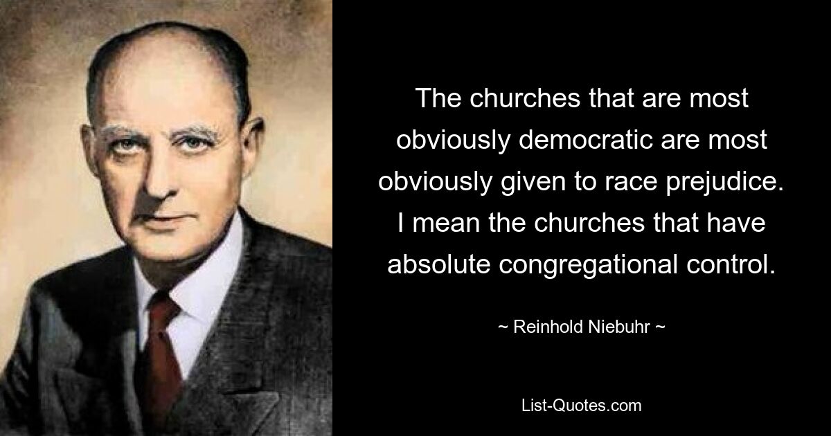 The churches that are most obviously democratic are most obviously given to race prejudice. I mean the churches that have absolute congregational control. — © Reinhold Niebuhr