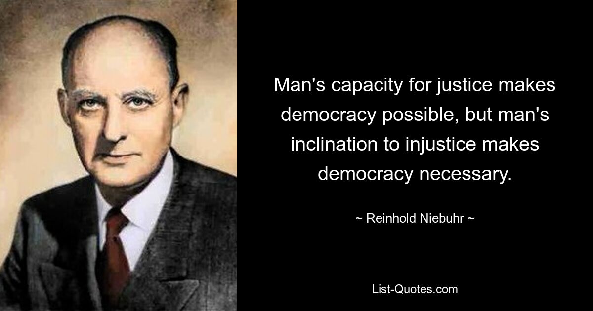 Man's capacity for justice makes democracy possible, but man's inclination to injustice makes democracy necessary. — © Reinhold Niebuhr