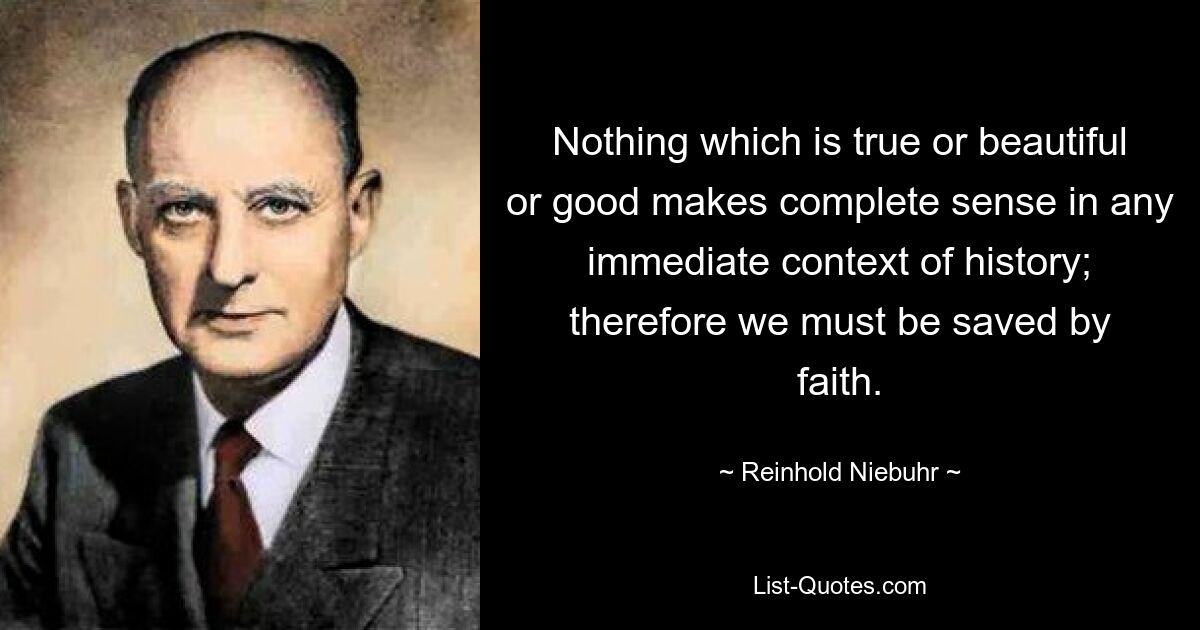 Nothing which is true or beautiful or good makes complete sense in any immediate context of history; therefore we must be saved by faith. — © Reinhold Niebuhr