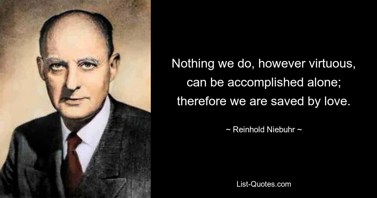 Nothing we do, however virtuous, can be accomplished alone; therefore we are saved by love. — © Reinhold Niebuhr