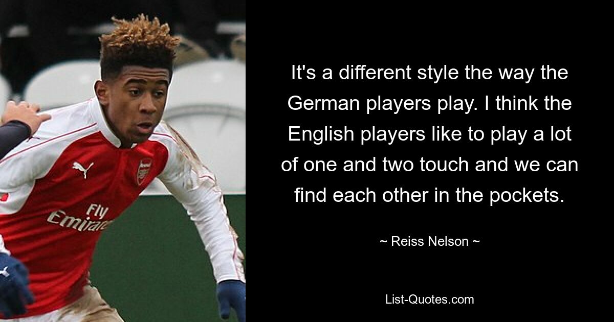 It's a different style the way the German players play. I think the English players like to play a lot of one and two touch and we can find each other in the pockets. — © Reiss Nelson