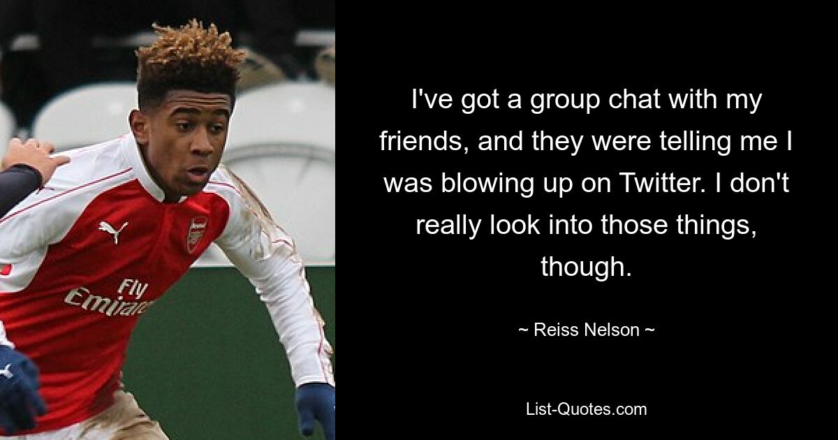 I've got a group chat with my friends, and they were telling me I was blowing up on Twitter. I don't really look into those things, though. — © Reiss Nelson