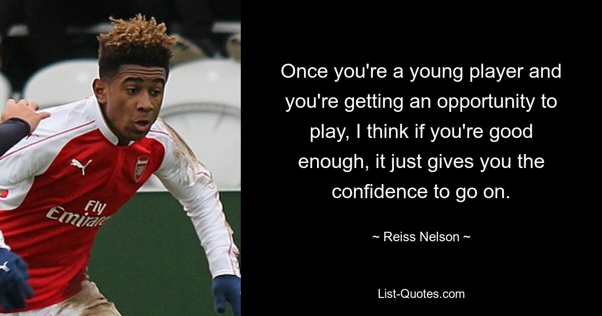 Once you're a young player and you're getting an opportunity to play, I think if you're good enough, it just gives you the confidence to go on. — © Reiss Nelson