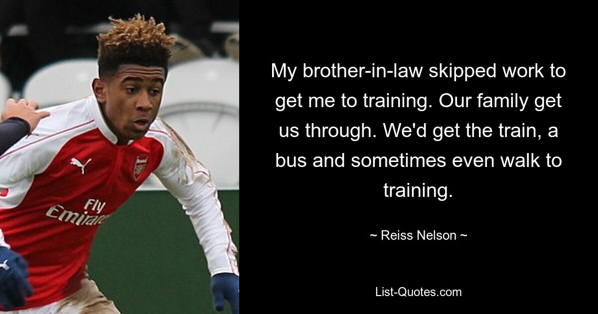 My brother-in-law skipped work to get me to training. Our family get us through. We'd get the train, a bus and sometimes even walk to training. — © Reiss Nelson