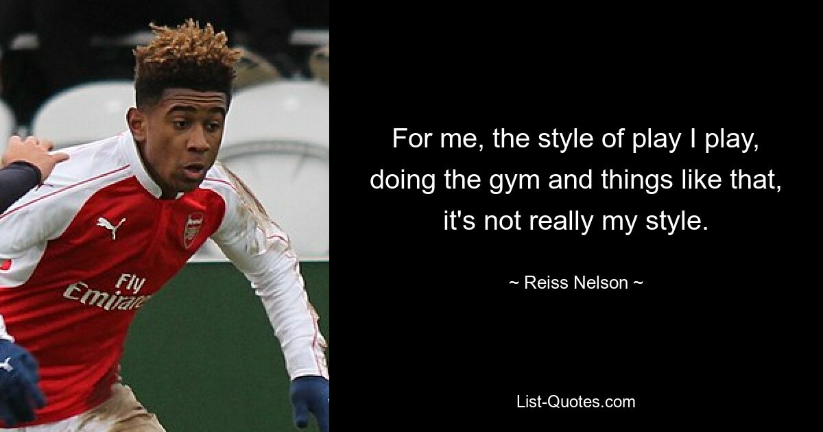 For me, the style of play I play, doing the gym and things like that, it's not really my style. — © Reiss Nelson