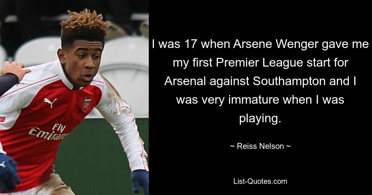 I was 17 when Arsene Wenger gave me my first Premier League start for Arsenal against Southampton and I was very immature when I was playing. — © Reiss Nelson