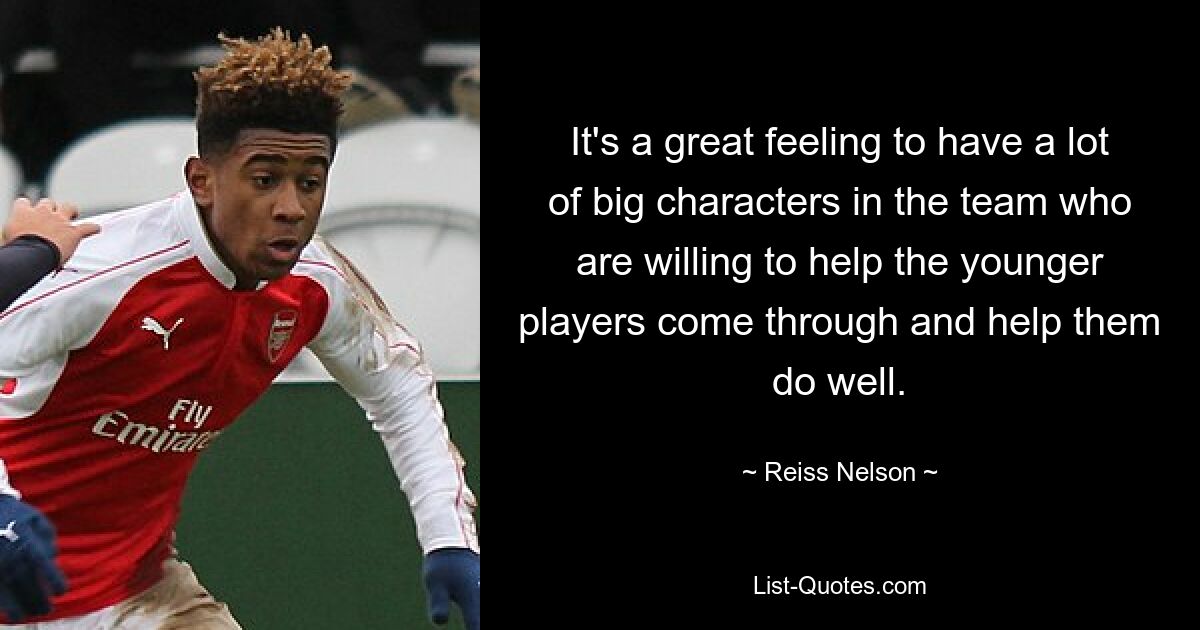 It's a great feeling to have a lot of big characters in the team who are willing to help the younger players come through and help them do well. — © Reiss Nelson